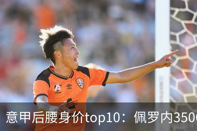 意甲后腰身价top10：佩罗内3500万欧居首，洛卡特利、亚沙里次席